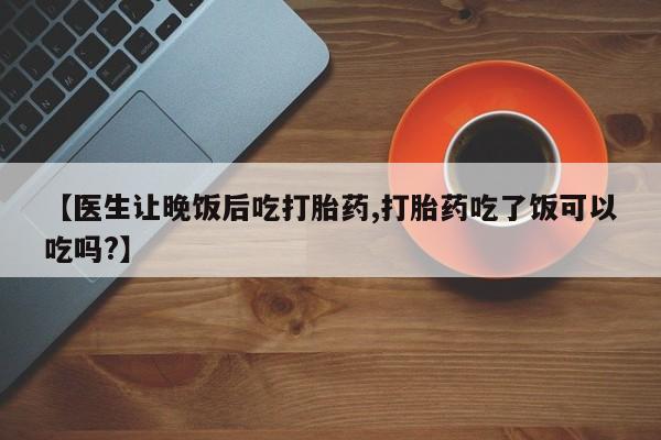 私人卖打胎药联系方式【医生让晚饭后吃打胎药,打胎药吃了饭可以吃吗?】