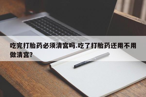 私人卖打胎药联系方式吃完打胎药必须清宫吗.吃了打胎药还用不用做清宫？