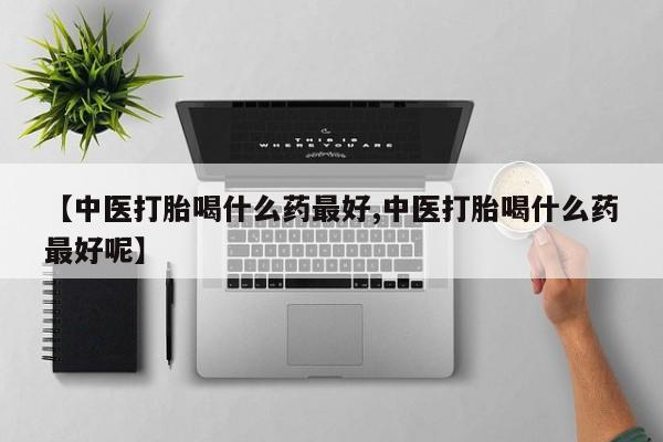 私人卖打胎药联系方式【中医打胎喝什么药最好,中医打胎喝什么药最好呢】