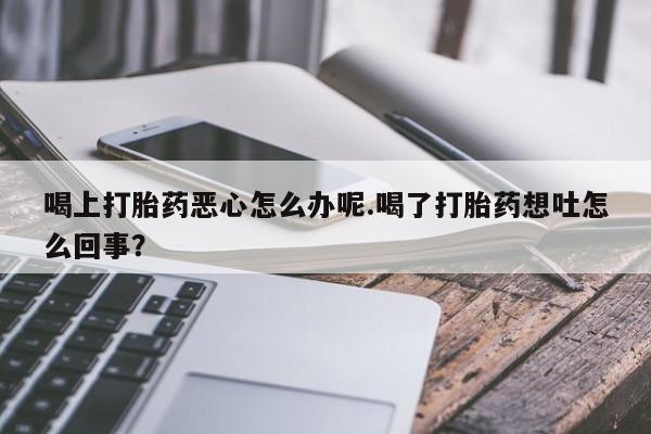私人卖打胎药联系方式喝上打胎药恶心怎么办呢.喝了打胎药想吐怎么回事？