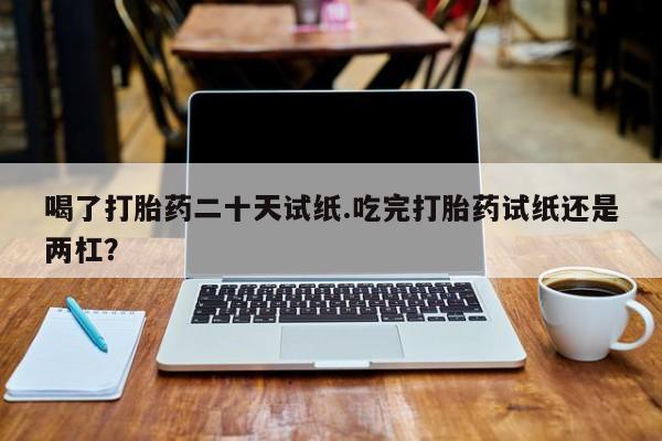 私人卖打胎药联系方式喝了打胎药二十天试纸.吃完打胎药试纸还是两杠？