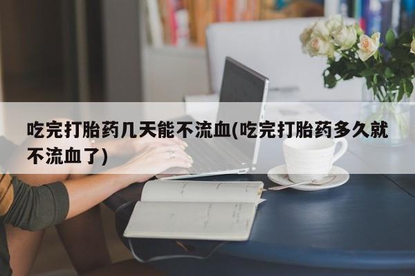 私人卖打胎药联系方式吃完打胎药几天能不流血(吃完打胎药多久就不流血了)