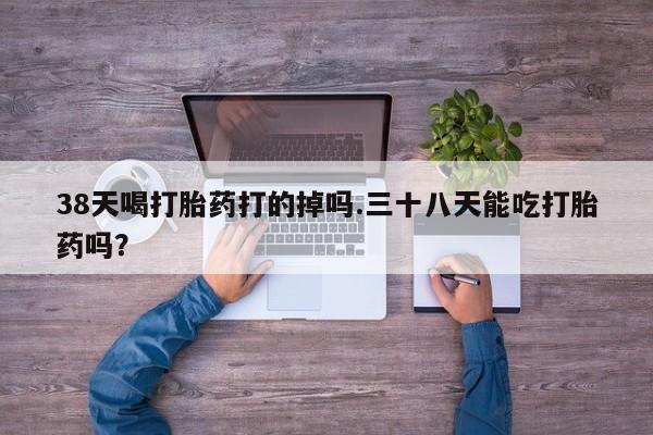 私人卖打胎药联系方式38天喝打胎药打的掉吗.三十八天能吃打胎药吗？