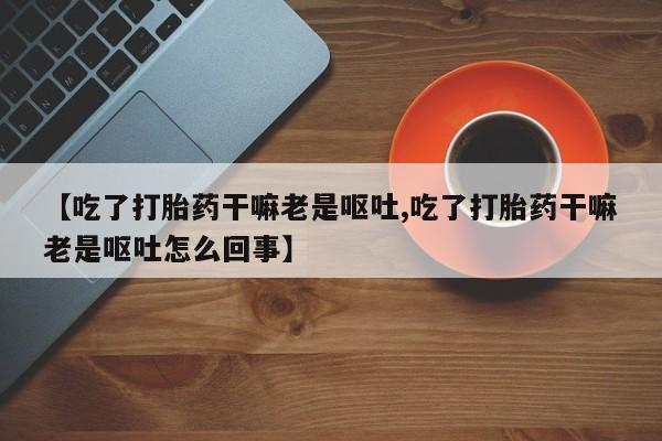 私人卖打胎药联系方式【吃了打胎药干嘛老是呕吐,吃了打胎药干嘛老是呕吐怎么回事】
