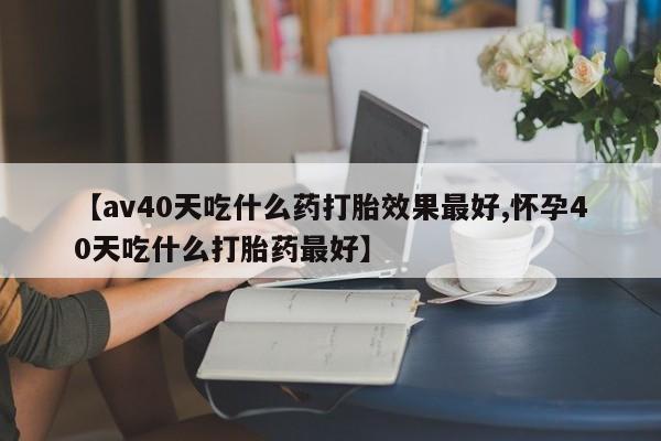 私人卖打胎药联系方式【av40天吃什么药打胎效果最好,怀孕40天吃什么打胎药最好】