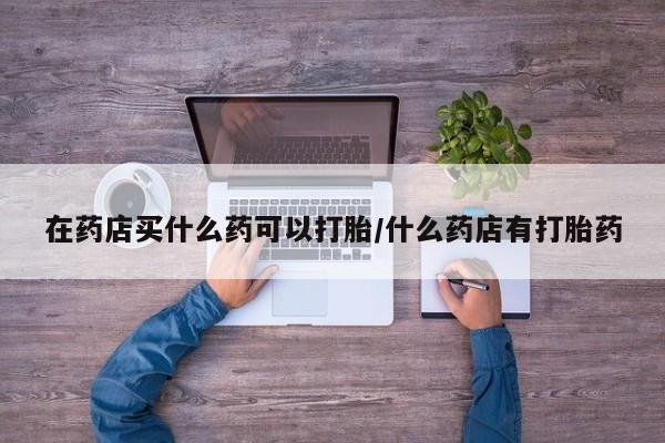 私人卖打胎药联系方式在药店买什么药可以打胎/什么药店有打胎药