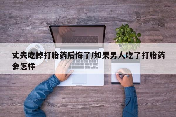 私人卖打胎药联系方式丈夫吃掉打胎药后悔了/如果男人吃了打胎药会怎样