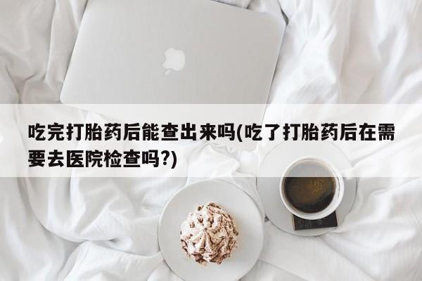 私人卖打胎药联系方式吃完打胎药后能查出来吗(吃了打胎药后在需要去医院检查吗?)
