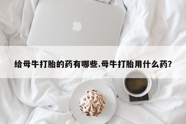 私人卖打胎药联系方式给母牛打胎的药有哪些.母牛打胎用什么药？