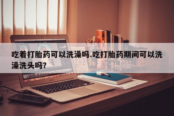 私人卖打胎药联系方式吃着打胎药可以洗澡吗.吃打胎药期间可以洗澡洗头吗？