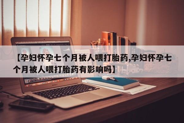私人卖打胎药联系方式【孕妇怀孕七个月被人喂打胎药,孕妇怀孕七个月被人喂打胎药有影响吗】