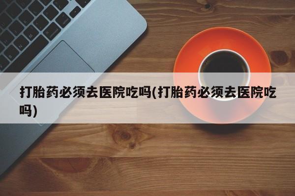 私人卖打胎药联系方式打胎药必须去医院吃吗(打胎药必须去医院吃吗)