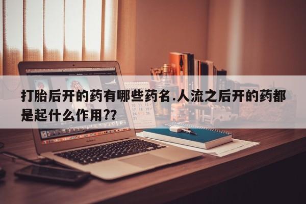 私人卖打胎药联系方式打胎后开的药有哪些药名.人流之后开的药都是起什么作用?？