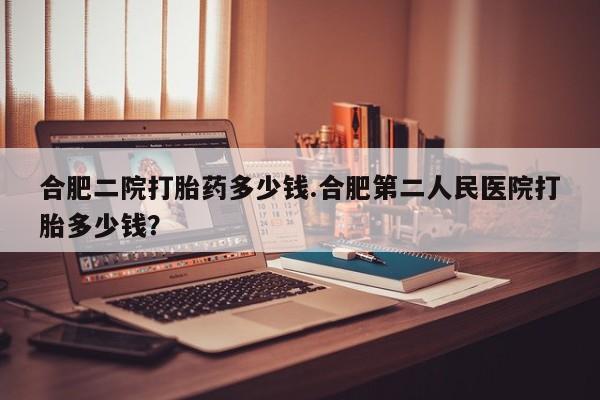 私人卖打胎药联系方式合肥二院打胎药多少钱.合肥第二人民医院打胎多少钱？
