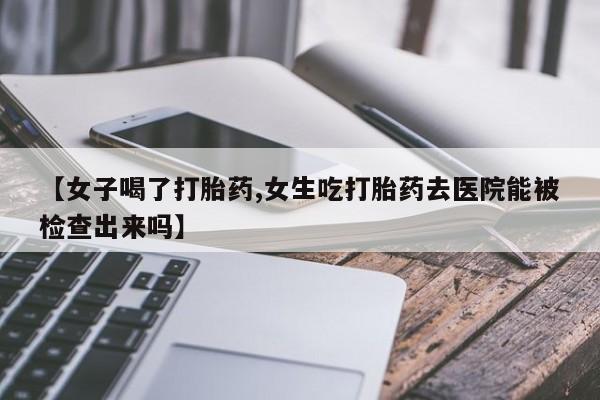 私人卖打胎药联系方式【女子喝了打胎药,女生吃打胎药去医院能被检查出来吗】