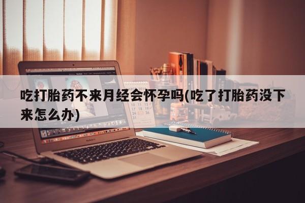 私人卖打胎药联系方式吃打胎药不来月经会怀孕吗(吃了打胎药没下来怎么办)