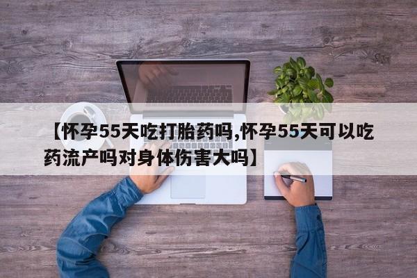 私人卖打胎药联系方式【怀孕55天吃打胎药吗,怀孕55天可以吃药流产吗对身体伤害大吗】