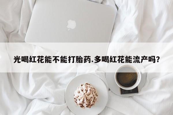 私人卖打胎药联系方式光喝红花能不能打胎药.多喝红花能流产吗？