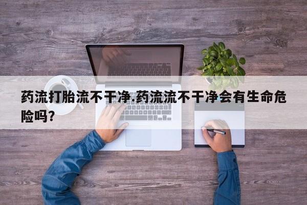 私人卖打胎药联系方式药流打胎流不干净.药流流不干净会有生命危险吗？