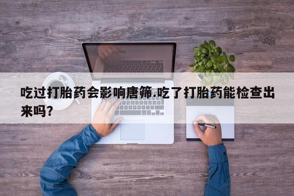 私人卖打胎药联系方式吃过打胎药会影响唐筛.吃了打胎药能检查出来吗？