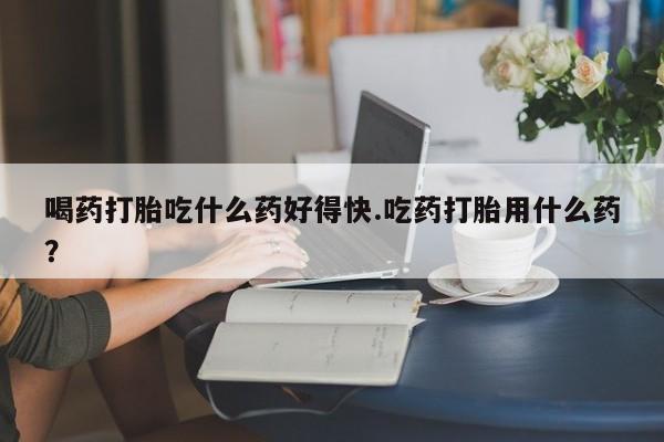 私人卖打胎药联系方式喝药打胎吃什么药好得快.吃药打胎用什么药？