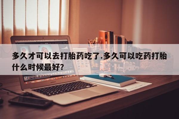 私人卖打胎药联系方式多久才可以去打胎药吃了.多久可以吃药打胎什么时候最好？