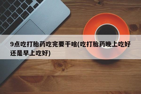 私人卖打胎药联系方式9点吃打胎药吃完要干啥(吃打胎药晚上吃好还是早上吃好)