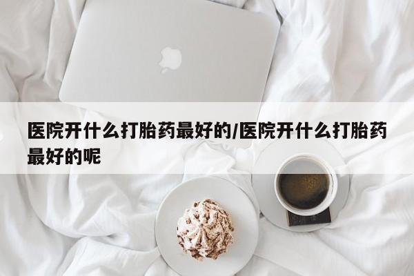 私人卖打胎药联系方式医院开什么打胎药最好的/医院开什么打胎药最好的呢