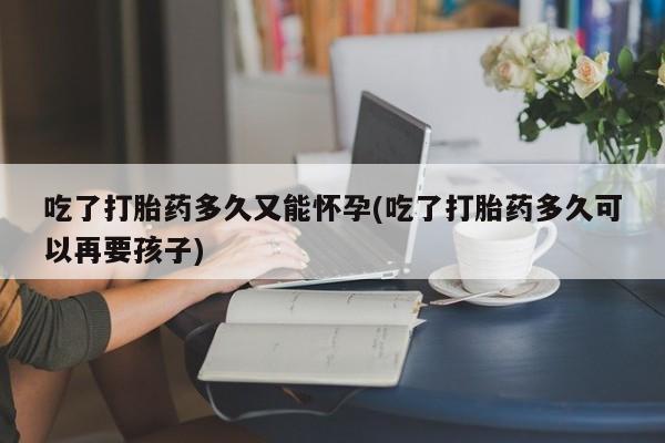 私人卖打胎药联系方式吃了打胎药多久又能怀孕(吃了打胎药多久可以再要孩子)