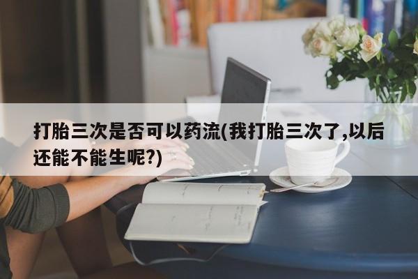 私人卖打胎药联系方式打胎三次是否可以药流(我打胎三次了,以后还能不能生呢?)