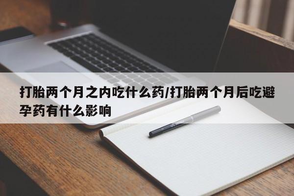 私人卖打胎药联系方式打胎两个月之内吃什么药/打胎两个月后吃避孕药有什么影响