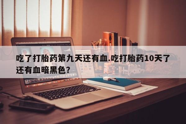 私人卖打胎药联系方式吃了打胎药第九天还有血.吃打胎药10天了还有血暗黑色？