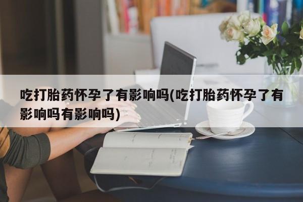 私人卖打胎药联系方式吃打胎药怀孕了有影响吗(吃打胎药怀孕了有影响吗有影响吗)
